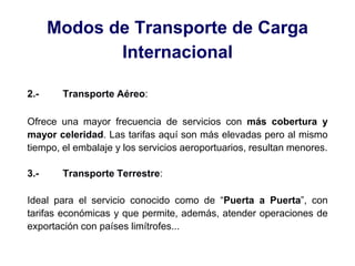 Modos de Transporte de Carga
Internacional
2.- Transporte Aéreo:
Ofrece una mayor frecuencia de servicios con más cobertura y
mayor celeridad. Las tarifas aquí son más elevadas pero al mismo
tiempo, el embalaje y los servicios aeroportuarios, resultan menores.
3.- Transporte Terrestre:
Ideal para el servicio conocido como de “Puerta a Puerta”, con
tarifas económicas y que permite, además, atender operaciones de
exportación con países limítrofes...
 