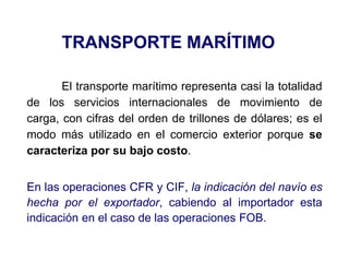 TRANSPORTE MARÍTIMO
El transporte marítimo representa casi la totalidad
de los servicios internacionales de movimiento de
carga, con cifras del orden de trillones de dólares; es el
modo más utilizado en el comercio exterior porque se
caracteriza por su bajo costo.
En las operaciones CFR y CIF, la indicación del navío es
hecha por el exportador, cabiendo al importador esta
indicación en el caso de las operaciones FOB.
 