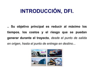 INTRODUCCIÓN, DFI.
.. Su objetivo principal es reducir al máximo los
tiempos, los costos y el riesgo que se puedan
generar durante el trayecto, desde el punto de salida
en origen, hasta el punto de entrega en destino...
 