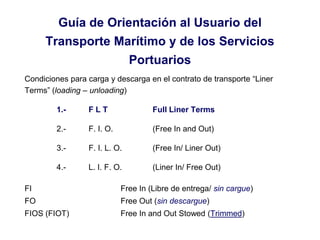 Guía de Orientación al Usuario del
Transporte Marítimo y de los Servicios
Portuarios
Condiciones para carga y descarga en el contrato de transporte “Liner
Terms” (loading – unloading)
1.- F L T Full Liner Terms
2.- F. I. O. (Free In and Out)
3.- F. I. L. O. (Free In/ Liner Out)
4.- L. I. F. O. (Liner In/ Free Out)
FI Free In (Libre de entrega/ sin cargue)
FO Free Out (sin descargue)
FIOS (FIOT) Free In and Out Stowed (Trimmed)
 