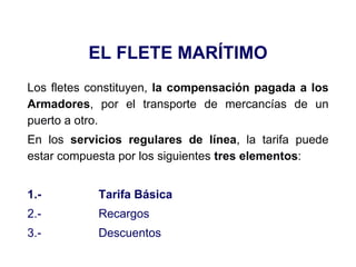 EL FLETE MARÍTIMO
Los fletes constituyen, la compensación pagada a los
Armadores, por el transporte de mercancías de un
puerto a otro.
En los servicios regulares de línea, la tarifa puede
estar compuesta por los siguientes tres elementos:
1.- Tarifa Básica
2.- Recargos
3.- Descuentos
 