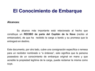 El Conocimiento de Embarque
Alcances:
Su alcance más importante está relacionado al hecho que
constituye un RECIBO de parte del Capitán de la Nave (recibo al
embarcador), de que ha recibido la carga a bordo y su promesa que la
entregará en destino.
Este documento, por otro lado, cubre una consignación específica o remesa
para un recibidor nombrado o “a órdenes”, esto significa que la persona
poseedora de un conocimiento de embarque original en mano y que
acredite la propiedad legítima de la carga, puede reclamar la misma como
suya.
 