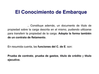 El Conocimiento de Embarque
.. Constituye además, un documento de título de
propiedad sobre la carga descrita en el mismo, pudiendo utilizarse
para transferir la propiedad de la carga. Adopta la forma también
de un contrato de fletamento.
En resumida cuenta, las funciones del C. de E. son:
Prueba de contrato, prueba de gastos, título de crédito y título
ejecutivo.
 