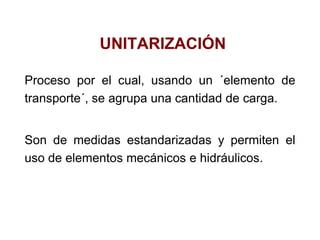 UNITARIZACIÓN
Proceso por el cual, usando un ´elemento de
transporte´, se agrupa una cantidad de carga.
Son de medidas estandarizadas y permiten el
uso de elementos mecánicos e hidráulicos.
 