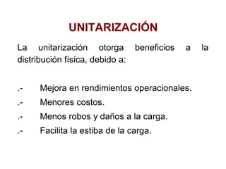 UNITARIZACIÓN
La unitarización otorga beneficios a la
distribución física, debido a:
.- Mejora en rendimientos operacionales.
.- Menores costos.
.- Menos robos y daños a la carga.
.- Facilita la estiba de la carga.
 