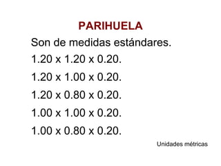 PARIHUELA
Son de medidas estándares.
1.20 x 1.20 x 0.20.
1.20 x 1.00 x 0.20.
1.20 x 0.80 x 0.20.
1.00 x 1.00 x 0.20.
1.00 x 0.80 x 0.20.
Unidades métricas
 