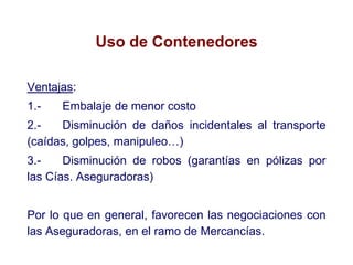 Uso de Contenedores
Ventajas:
1.- Embalaje de menor costo
2.- Disminución de daños incidentales al transporte
(caídas, golpes, manipuleo…)
3.- Disminución de robos (garantías en pólizas por
las Cías. Aseguradoras)
Por lo que en general, favorecen las negociaciones con
las Aseguradoras, en el ramo de Mercancías.
 