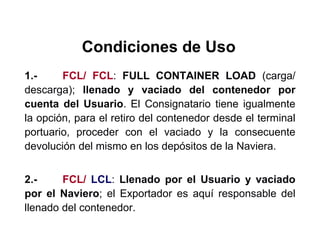 Condiciones de Uso
1.- FCL/ FCL: FULL CONTAINER LOAD (carga/
descarga); llenado y vaciado del contenedor por
cuenta del Usuario. El Consignatario tiene igualmente
la opción, para el retiro del contenedor desde el terminal
portuario, proceder con el vaciado y la consecuente
devolución del mismo en los depósitos de la Naviera.
2.- FCL/ LCL: Llenado por el Usuario y vaciado
por el Naviero; el Exportador es aquí responsable del
llenado del contenedor.
 