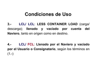 Condiciones de Uso
3.- LCL/ LCL: LESS CONTAINER LOAD (carga/
descarga); llenado y vaciado por cuenta del
Naviero, tanto en origen como en destino.
4.- LCL/ FCL: Llenado por el Naviero y vaciado
por el Usuario o Consignatario, según los términos en
(1.-)
 