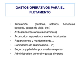 GASTOS OPERATIVOS PARA EL
FLETAMENTO
• Tripulación (sueldos, salarios, beneficios
sociales, gastos de viaje, etc.)
• Avituallamiento (aprovisionamiento)
• Accesorios, repuestos y aceites lubricantes
• Reparaciones y mantenimiento…
• Sociedades de Clasificación… (*)
• Seguros y pérdidas por averías mayores
• Administración general y gastos diversos
 