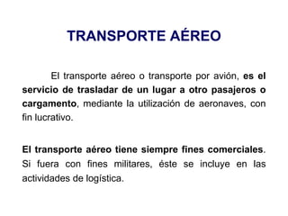 TRANSPORTE AÉREO
El transporte aéreo o transporte por avión, es el
servicio de trasladar de un lugar a otro pasajeros o
cargamento, mediante la utilización de aeronaves, con
fin lucrativo.
El transporte aéreo tiene siempre fines comerciales.
Si fuera con fines militares, éste se incluye en las
actividades de logística.
 