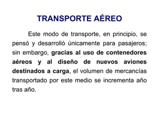 TRANSPORTE AÉREO
Este modo de transporte, en principio, se
pensó y desarrolló únicamente para pasajeros;
sin embargo, gracias al uso de contenedores
aéreos y al diseño de nuevos aviones
destinados a carga, el volumen de mercancías
transportado por este medio se incrementa año
tras año.
 