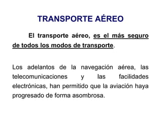 TRANSPORTE AÉREO
El transporte aéreo, es el más seguro
de todos los modos de transporte.
Los adelantos de la navegación aérea, las
telecomunicaciones y las facilidades
electrónicas, han permitido que la aviación haya
progresado de forma asombrosa.
 