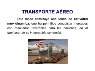 TRANSPORTE AÉREO
Este modo constituye una forma de actividad
muy dinámica, que ha permitido conquistar mercados
con resultados favorables para las naciones, en el
quehacer de su intercambio comercial.
 