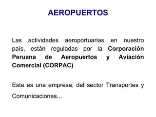 AEROPUERTOS
Las actividades aeroportuarias en nuestro
país, están reguladas por la Corporación
Peruana de Aeropuertos y Aviación
Comercial (CORPAC)
Esta es una empresa, del sector Transportes y
Comunicaciones...
 