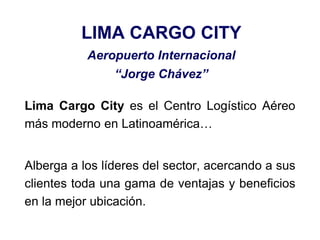 LIMA CARGO CITY
Aeropuerto Internacional
“Jorge Chávez”
Lima Cargo City es el Centro Logístico Aéreo
más moderno en Latinoamérica…
Alberga a los líderes del sector, acercando a sus
clientes toda una gama de ventajas y beneficios
en la mejor ubicación.
 
