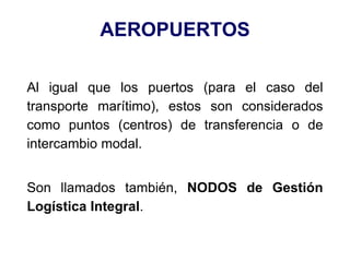 AEROPUERTOS
Al igual que los puertos (para el caso del
transporte marítimo), estos son considerados
como puntos (centros) de transferencia o de
intercambio modal.
Son llamados también, NODOS de Gestión
Logística Integral.
 