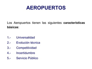 AEROPUERTOS
Los Aeropuertos tienen las siguientes características
básicas:
1.- Universalidad
2.- Evolución técnica
3.- Competitividad
4.- Incertidumbre
5.- Servicio Público
 