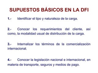 SUPUESTOS BÁSICOS EN LA DFI
1.- Identificar el tipo y naturaleza de la carga.
2.- Conocer los requerimientos del cliente, así
como, la modalidad usual de distribución de la carga.
3.- Internalizar los términos de la comercialización
internacional.
4.- Conocer la legislación nacional e internacional, en
materia de transporte, seguros y medios de pago.
 
