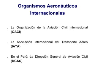 Organismos Aeronáuticos
Internacionales
. La Organización de la Aviación Civil Internacional
(OACI)
. La Asociación Internacional del Transporte Aéreo
(IATA)
. En el Perú: La Dirección General de Aviación Civil
(DGAC)
 