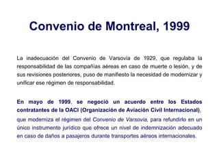Convenio de Montreal, 1999
La inadecuación del Convenio de Varsovia de 1929, que regulaba la
responsabilidad de las compañías aéreas en caso de muerte o lesión, y de
sus revisiones posteriores, puso de manifiesto la necesidad de modernizar y
unificar ese régimen de responsabilidad.
En mayo de 1999, se negoció un acuerdo entre los Estados
contratantes de la OACI (Organización de Aviación Civil Internacional),
que moderniza el régimen del Convenio de Varsovia, para refundirlo en un
único instrumento jurídico que ofrece un nivel de indemnización adecuado
en caso de daños a pasajeros durante transportes aéreos internacionales.
 