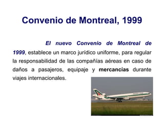 Convenio de Montreal, 1999
El nuevo Convenio de Montreal de
1999, establece un marco jurídico uniforme, para regular
la responsabilidad de las compañías aéreas en caso de
daños a pasajeros, equipaje y mercancías durante
viajes internacionales.
 