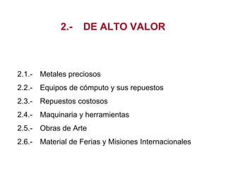 2.- DE ALTO VALOR
2.1.- Metales preciosos
2.2.- Equipos de cómputo y sus repuestos
2.3.- Repuestos costosos
2.4.- Maquinaria y herramientas
2.5.- Obras de Arte
2.6.- Material de Ferias y Misiones Internacionales
 