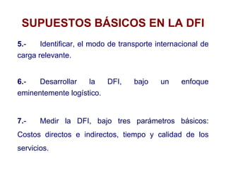 SUPUESTOS BÁSICOS EN LA DFI
5.- Identificar, el modo de transporte internacional de
carga relevante.
6.- Desarrollar la DFI, bajo un enfoque
eminentemente logístico.
7.- Medir la DFI, bajo tres parámetros básicos:
Costos directos e indirectos, tiempo y calidad de los
servicios.
 
