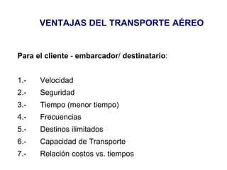 VENTAJAS DEL TRANSPORTE AÉREO
Para el cliente - embarcador/ destinatario:
1.- Velocidad
2.- Seguridad
3.- Tiempo (menor tiempo)
4.- Frecuencias
5.- Destinos ilimitados
6.- Capacidad de Transporte
7.- Relación costos vs. tiempos
 