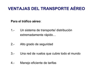 VENTAJAS DEL TRANSPORTE AÉREO
Para el tráfico aéreo:
1.- Un sistema de transporte/ distribución
extremadamente rápido…
2.- Alto grado de seguridad
3.- Una red de vuelos que cubre todo el mundo
4.- Manejo eficiente de tarifas
 