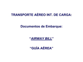 TRANSPORTE AÉREO INT. DE CARGA:
Documentos de Embarque:
“AIRWAY BILL”
“GUÍA AÉREA”
 