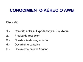 CONOCIMIENTO AÉREO O AWB
Sirve de:
1.- Contrato entre el Exportador y la Cía. Aérea.
2.- Prueba de recepción
3.- Constancia de cargamento
4.- Documento contable
5.- Documento para la Aduana
 