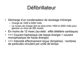 Défibrillateur Décharge d’un condensateur de stockage d’énergie Chargé de 1000 à 5000 Volts Le niveau de charge doit se situé entre 1500 et 2000 Volts pour générer un choc de 360 Joules  En moins de 12 msec (au-delà : effet délétère cardiaque) +++ Courant biphasique (de basse énergie = courant monophasique de haute énergie)  +++ Intensité effectivement reçue (Ampères) : nombres de particules circulant par unité de temps 