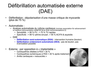 Défibrillation automatisée externe (DAE) Défibrillation : dépolarisation d’une masse critique de myocarde (plus de 75 %) Automatisée :  Analyse automatisée du rythme cardiaque  (normes  association for advancement of medical instrumentation   AAMI   DF39  et  AHA   recommandations  2) Sensibilité : > 90 % FV ; > 75 % TV rapides Spécificité : > 99 % rythme sinusal ; > 95 % AC/FA & asystolie DAE Défibrillation semi-automatique (DSA)  : intervention humaine (bouton) Défibrillation entièrement automatisée (DEA)  : pas de bouton, pas d’annulation possible Externe : par opposition à « implantable » Cardiopathies dilatées à FES < 30 % Cardiopathies ischémiques à FES < 30 % après traitement Arrêts cardiaques « ressuscités » 