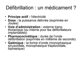 Défibrillation : un médicament ? Principe actif :  l’électricité Dose :  la puissance délivrée (exprimée en Joules) Voie d’administration :  externe trans-thoracique (ou interne pour les défibrillateurs implantables) Pharmacocinétique :  durée de l’onde défibrillation (exprimée en millième de seconde) Galénique :  la forme d’onde (monophasique sinusoïdale, monophasique trapézoïdale, biphasique) 