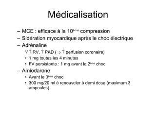 Médicalisation MCE : efficace à la 10 ème  compression Sidération myocardique après le choc électrique Adrénaline    RV,    PAD (      perfusion coronaire) 1 mg toutes les 4 minutes FV persistante : 1 mg avant le 2 ème  choc Amiodarone Avant le 3 ème  choc 300 mg/20 ml à renouveler à demi dose (maximum 3 ampoules) 