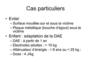 Cas particuliers Eviter Surface mouillée sur et sous la victime Plaque métallique (bouche d’égout) sous la victime Enfant : adaptation de la DAE DAE : à partir de 1 an Electrodes adultes : > 10 kg Atténuateur d’énergie : < 8 ans ou < 25 kg : Dose : 4 J/kg  