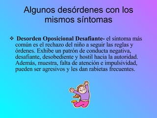 Algunos desórdenes con los mismos síntomas Desorden Oposicional Desafiante-  el síntoma más común es el rechazo del niño a seguir las reglas y órdenes. Exhibe un patrón de conducta negativa, desafiante, desobediente y hostil hacia la autoridad. Además, muestra, falta de atención e impulsividad, pueden ser agresivos y les dan rabietas frecuentes. 