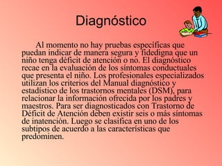 Diagnóstico Al momento no hay pruebas específicas que puedan indicar de manera segura y fidedigna que un niño tenga déficit de atención o no. El diagnóstico recae en la evaluación de los síntomas conductuales que presenta el niño. Los profesionales especializados utilizan los criterios del Manual diagnóstico y estadístico de los trastornos mentales (DSM), para relacionar la información ofrecida por los padres y maestros. Para ser diagnosticados con Trastorno de Déficit de Atención deben existir seis o más síntomas de inatención. Luego se clasifica en uno de los subtipos de acuerdo a las características que predominen.  