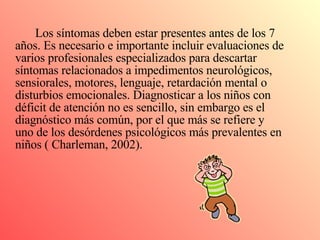 Los síntomas deben estar presentes antes de los 7 años. Es necesario e importante incluir evaluaciones de varios profesionales especializados para descartar síntomas relacionados a impedimentos neurológicos, sensiorales, motores, lenguaje, retardación mental o disturbios emocionales. Diagnosticar a los niños con déficit de atención no es sencillo, sin embargo es el diagnóstico más común, por el que más se refiere y uno de los desórdenes psicológicos más prevalentes en niños ( Charleman, 2002). 