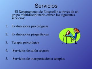 Servicios El Departamento de Educación a través de un grupo multidisciplinario ofrece los siguientes servicios: Evaluaciones psicológicas 2.  Evaluaciones psiquiátricas 3.  Terapia psicológica 4.  Servicios de salón recurso 5.  Servicios de transportación a terapias 