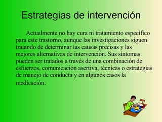 Estrategias de intervención Actualmente no hay cura ni tratamiento específico para este trastorno, aunque las investigaciones siguen tratando de determinar las causas precisas y las mejores alternativas de intervención. Sus síntomas pueden ser tratados a través de una combinación de esfuerzos, comunicación asertiva, técnicas o estrategias de manejo de conducta y en algunos casos la medicación . 