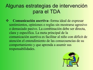 Algunas estrategias de intervención para el TDA Comunicación asertiva-  forma ideal de expresar sentimientos, opiniones o reglas sin mostrarse agresivo o demasiado pasivo. La combinación debe ser directa, clara y específica. La meta principal de la comunicación asertiva es facilitar al niño con déficit de atención el entendimiento de las consecuencias de su comportamiento y que aprenda a asumir sus responsabilidades. 