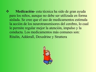 Medicación-  esta técnica ha sido de gran ayuda para los niños, aunque no debe ser utilizada en forma aislada. Se cree que el uso de medicamentos estimula la acción de los neurotransmisores del cerebro, lo cual le permite regular mejor la atención, impulso y la conducta. Los medicamentos más comunes son: Ritalín, Adderall, Dexedrine y Strattera   