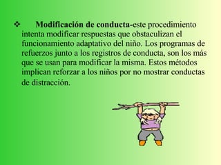 Modificación de conducta- este procedimiento intenta modificar respuestas que obstaculizan el funcionamiento adaptativo del niño. Los programas de refuerzos junto a los registros de conducta, son los más que se usan para modificar la misma. Estos métodos implican reforzar a los niños por no mostrar conductas de distracción.   