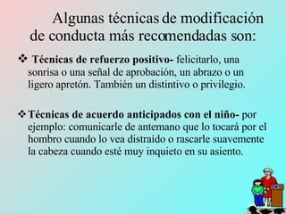 Algunas técnicas de modificación de conducta más recomendadas son: Técnicas de refuerzo positivo-  felicitarlo, una sonrisa o una señal de aprobación, un abrazo o un ligero apretón. También un distintivo o privilegio. Técnicas de acuerdo anticipados con el niño-  por ejemplo: comunicarle de antemano que lo tocará por el hombro cuando lo vea distraído o rascarle suavemente la cabeza cuando esté muy inquieto en su asiento. 