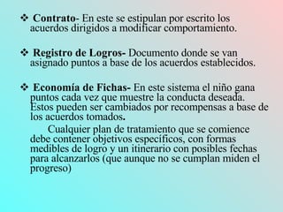 Contrato - En este se estipulan por escrito los acuerdos dirigidos a modificar comportamiento. Registro de Logros-  Documento donde se van asignado puntos a base de los acuerdos establecidos. Economía de Fichas-  En este sistema el niño gana puntos cada vez que muestre la conducta deseada. Estos pueden ser cambiados por recompensas a base de los acuerdos tomados . Cualquier plan de tratamiento que se comience debe contener objetivos específicos, con formas medibles de logro y un itinerario con posibles fechas para alcanzarlos (que aunque no se cumplan miden el progreso) 