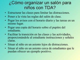 ¿Cómo organizar un salón para niños con TDA? Estructurar las clases para limitar las distracciones. Poner a la vista las reglas del salón de clase. Pegar los avisos con el horario diario y las tareas en un mismo lugar. Pegar una copia del horario sobre el pupitre del estudiante. Facilitar la transición en las clases y las actividades, proporcionándole al estudiante instrucciones y señales claras. Situar al niño en un asiento lejos de distracciones. Situar al niño en un asiento cerca de estudiantes que le puedan ofrecer un ejemplo positivo. 