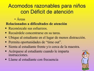Acomodos razonables para niños con Déficit de atención Áreas  Relacionados a dificultades de atención Reconózcale sus esfuerzos. Recuérdele concentrarse en su tarea. Ubique al estudiante en el lugar de menos distracción. Permita oportunidades de “time out”. Sienta al estudiante frente y/o cerca de la maestra. Acérquese al estudiante cuando le imparta instrucciones. Llame al estudiante con frecuencia 