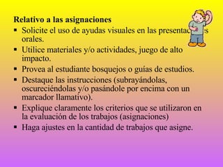 Relativo a las asignaciones Solicite el uso de ayudas visuales en las presentaciones orales. Utilice materiales y/o actividades, juego de alto impacto. Provea al estudiante bosquejos o guías de estudios. Destaque las instrucciones (subrayándolas, oscureciéndolas y/o pasándole por encima con un marcador llamativo). Explique claramente los criterios que se utilizaron en la evaluación de los trabajos (asignaciones) Haga ajustes en la cantidad de trabajos que asigne. 